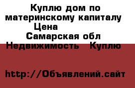 Куплю дом по материнскому капиталу › Цена ­ 200 000 - Самарская обл. Недвижимость » Куплю   
